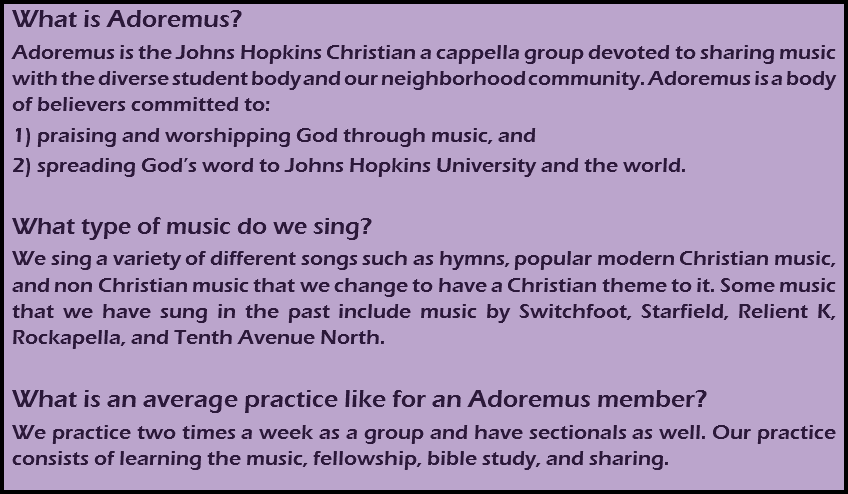 What is Adoremus?
Adoremus is the Johns Hopkins Christian a cappella group devoted to sharing music with the diverse student body and our neighborhood community. Adoremus is a body of believers committed to:
1) praising and worshipping God through music, and
2) spreading God’s word to Johns Hopkins University and the world. What type of music do we sing?
We sing a variety of different songs such as hymns, popular modern Christian music, and non Christian music that we change to have a Christian theme to it. Some music that we have sung in the past include music by Switchfoot, Starfield, Relient K, Rockapella, and Tenth Avenue North. What is an average practice like for an Adoremus member?
We practice two times a week as a group and have sectionals as well. Our practice consists of learning the music, fellowship, bible study, and sharing.
