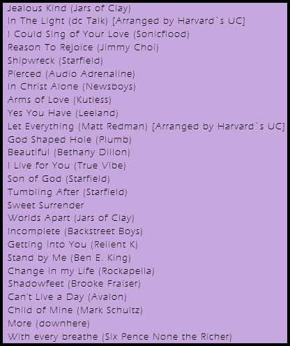 Jealous Kind (Jars of Clay)
In The Light (dc Talk) [Arranged by Harvard`s UC]
I Could Sing of Your Love (Sonicflood)
Reason To Rejoice (Jimmy Choi)
Shipwreck (Starfield)
Pierced (Audio Adrenaline)
In Christ Alone (Newsboys)
Arms of Love (Kutless)
Yes You Have (Leeland)
Let Everything (Matt Redman) [Arranged by Harvard`s UC]
God Shaped Hole (Plumb)
Beautiful (Bethany Dillon)
I Live for You (True Vibe)
Son of God (Starfield)
Tumbling After (Starfield)
Sweet Surrender
Worlds Apart (Jars of Clay)
Incomplete (Backstreet Boys)
Getting into You (Relient K)
Stand by Me (Ben E. King)
Change in my Life (Rockapella) Shadowfeet (Brooke Fraiser)
Can't Live a Day (Avalon)
Child of Mine (Mark Schultz)
More (downhere)
With every breathe (Six Pence None the Richer)