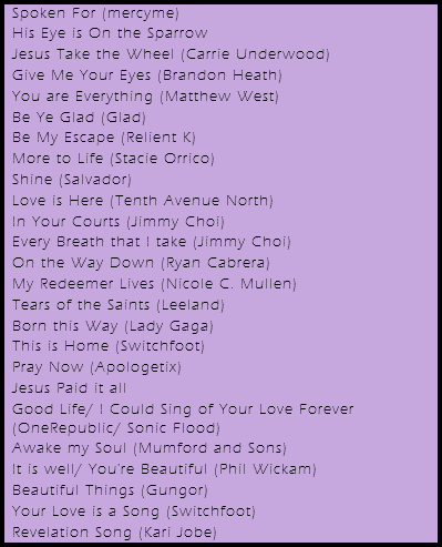 Spoken For (mercyme)
His Eye is On the Sparrow
Jesus Take the Wheel (Carrie Underwood)
Give Me Your Eyes (Brandon Heath)
You are Everything (Matthew West)
Be Ye Glad (Glad)
Be My Escape (Relient K)
More to Life (Stacie Orrico)
Shine (Salvador)
Love is Here (Tenth Avenue North)
In Your Courts (Jimmy Choi)
Every Breath that I take (Jimmy Choi)
On the Way Down (Ryan Cabrera)
My Redeemer Lives (Nicole C. Mullen)
Tears of the Saints (Leeland)
Born this Way (Lady Gaga)
This is Home (Switchfoot)
Pray Now (Apologetix)
Jesus Paid it all Good Life/ I Could Sing of Your Love Forever (OneRepublic/ Sonic Flood)
Awake my Soul (Mumford and Sons)
It is well/ You're Beautiful (Phil Wickam)
Beautiful Things (Gungor)
Your Love is a Song (Switchfoot)
Revelation Song (Kari Jobe)